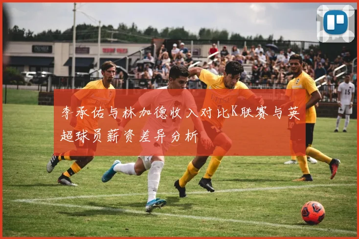 李承佑与林加德收入对比K联赛与英超球员薪资差异分析