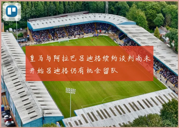 皇马与阿拉巴吕迪格续约谈判尚未开始吕迪格仍有机会留队