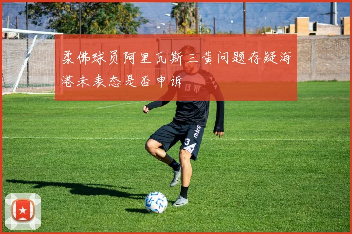 柔佛球员阿里瓦斯三黄问题存疑海港未表态是否申诉
