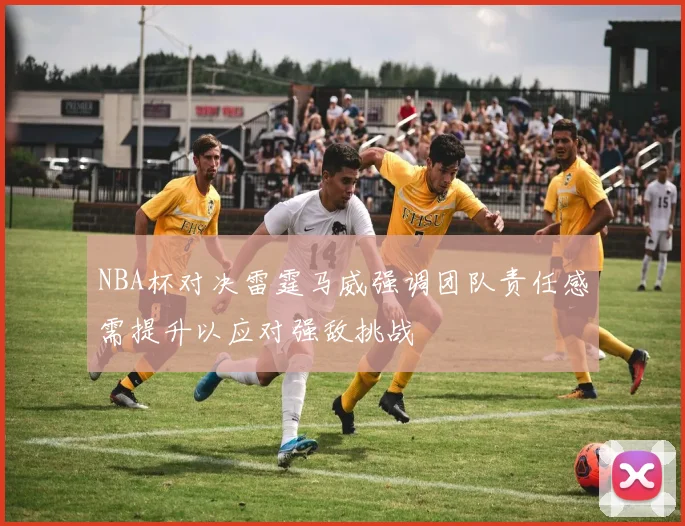 NBA杯对决雷霆马威强调团队责任感需提升以应对强敌挑战