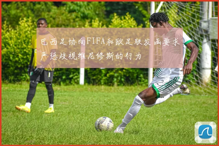 巴西足协向FIFA和欧足联发函要求严惩歧视维尼修斯的行为