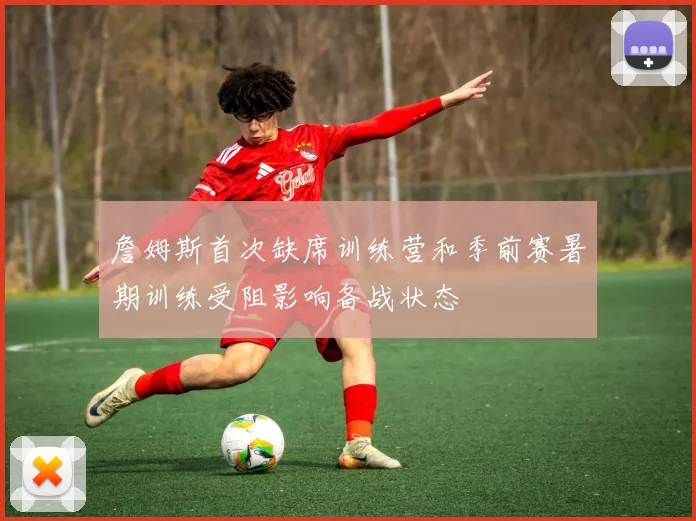 詹姆斯首次缺席训练营和季前赛暑期训练受阻影响备战状态