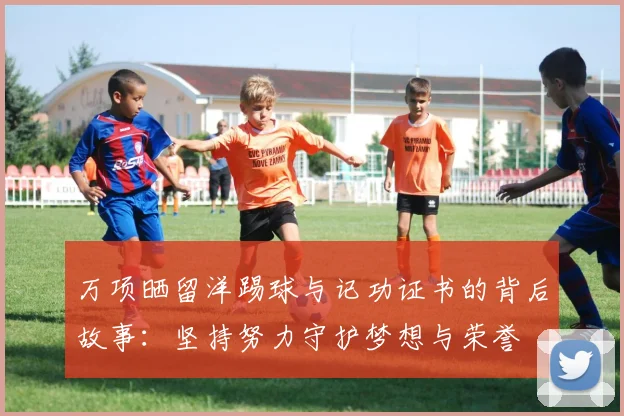 万项晒留洋踢球与记功证书的背后故事：坚持努力守护梦想与荣誉