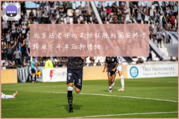 北京记者评论足协杯胜利国安终于释放下半年压抑情绪