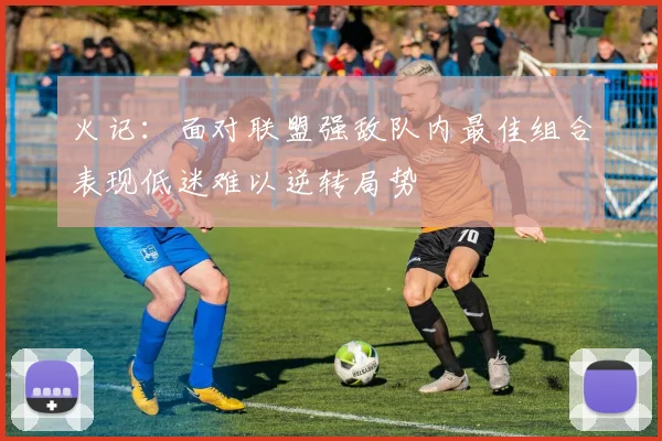 火记：面对联盟强敌队内最佳组合表现低迷难以逆转局势