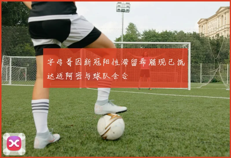 字母哥因新冠阳性滞留希腊现已抵达迈阿密与球队会合
