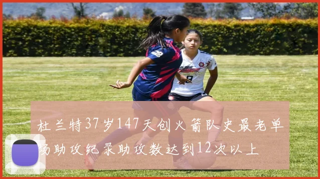 杜兰特37岁147天创火箭队史最老单场助攻纪录助攻数达到12次以上