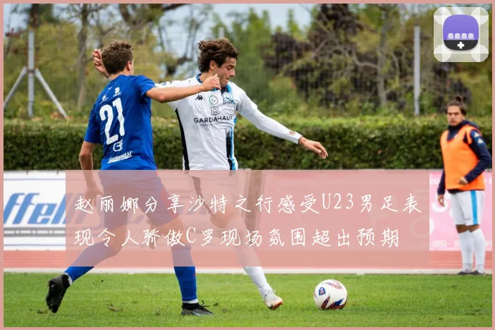 赵丽娜分享沙特之行感受U23男足表现令人骄傲C罗现场氛围超出预期