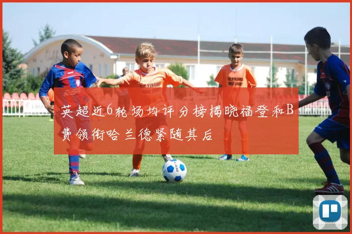 英超近6轮场均评分榜揭晓福登和B费领衔哈兰德紧随其后