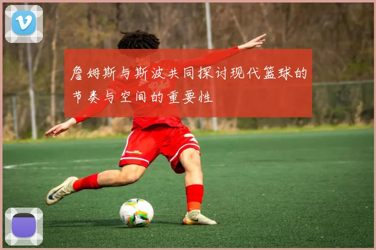 詹姆斯与斯波共同探讨现代篮球的节奏与空间的重要性