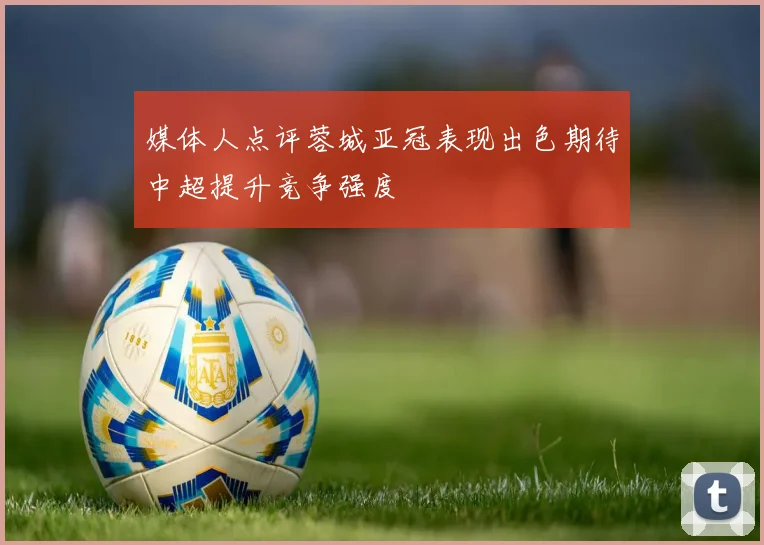 媒体人点评蓉城亚冠表现出色期待中超提升竞争强度