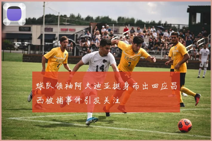球队领袖阿夫迪亚挺身而出回应昌西被捕事件引发关注