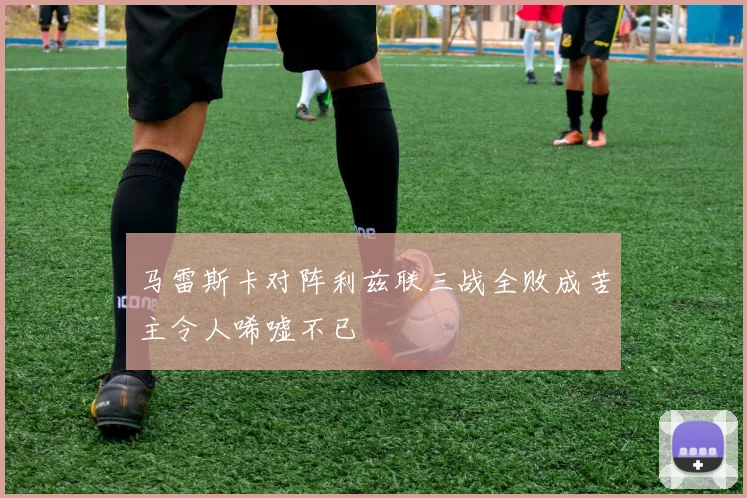 马雷斯卡对阵利兹联三战全败成苦主令人唏嘘不已
