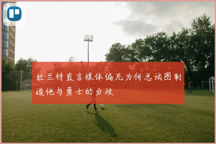 杜兰特直言媒体偏见为何总试图制造他与勇士的分歧