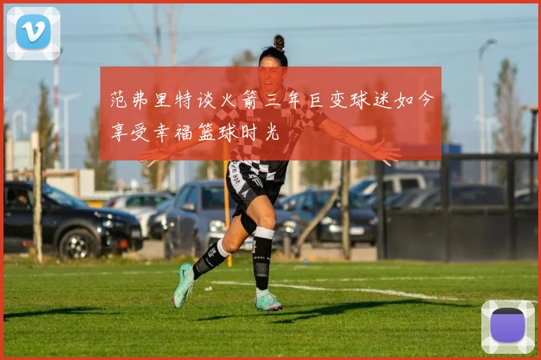 范弗里特谈火箭三年巨变球迷如今享受幸福篮球时光