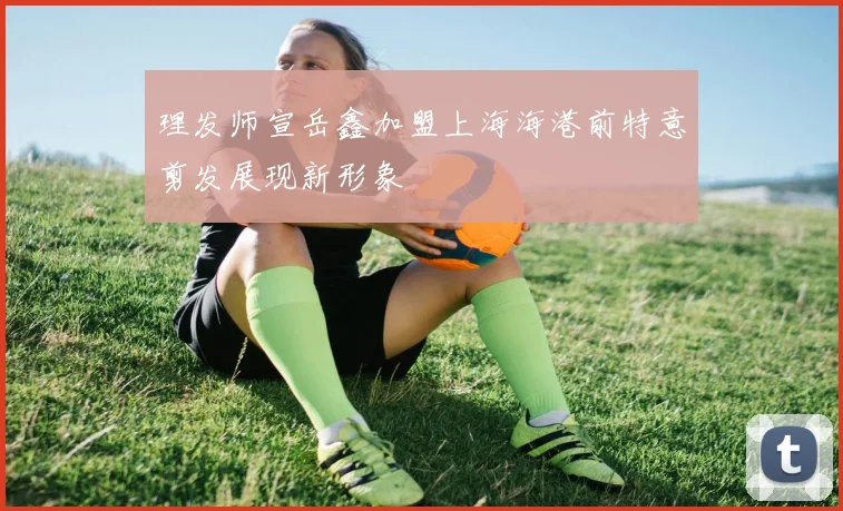 理发师宣岳鑫加盟上海海港前特意剪发展现新形象
