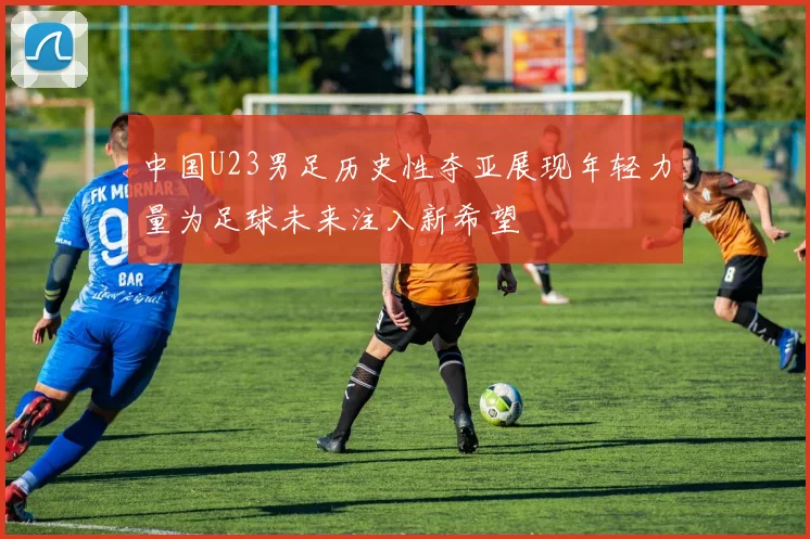 中国U23男足历史性夺亚展现年轻力量为足球未来注入新希望