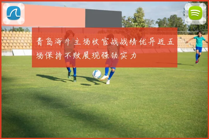 青岛海牛主场收官战战绩优异近五场保持不败展现强劲实力