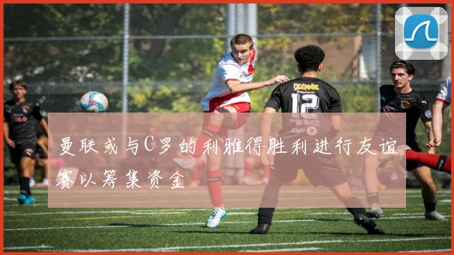 曼联或与C罗的利雅得胜利进行友谊赛以筹集资金