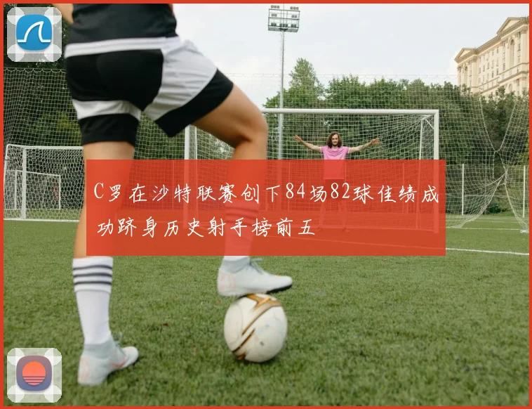 C罗在沙特联赛创下84场82球佳绩成功跻身历史射手榜前五
