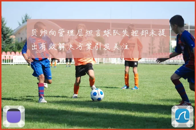 贝帅向管理层坦言球队失控却未提出有效解决方案引发关注