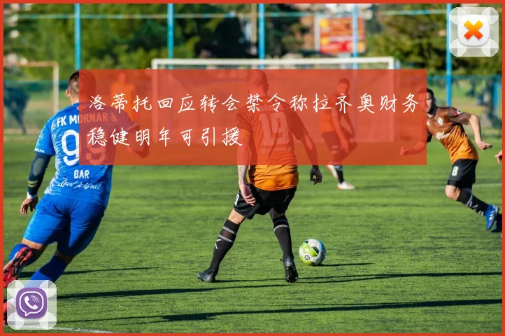 洛蒂托回应转会禁令称拉齐奥财务稳健明年可引援
