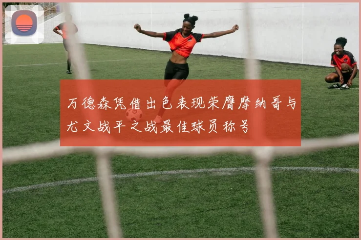 万德森凭借出色表现荣膺摩纳哥与尤文战平之战最佳球员称号