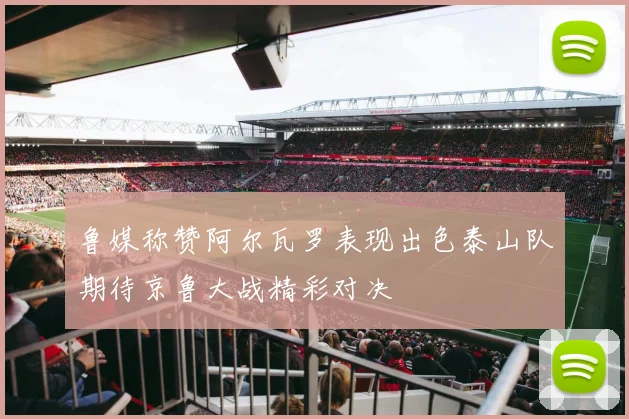 鲁媒称赞阿尔瓦罗表现出色泰山队期待京鲁大战精彩对决
