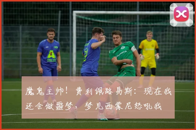 魔鬼主帅！费利佩路易斯：现在我还会做噩梦，梦见西蒙尼怒吼我