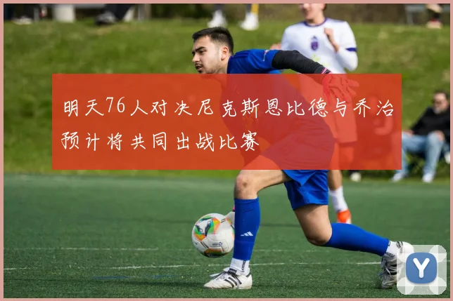 明天76人对决尼克斯恩比德与乔治预计将共同出战比赛
