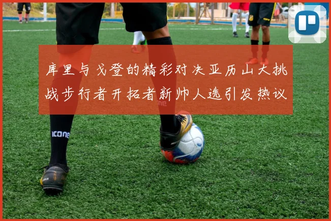 库里与戈登的精彩对决亚历山大挑战步行者开拓者新帅人选引发热议