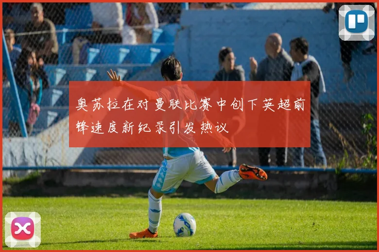 奥苏拉在对曼联比赛中创下英超前锋速度新纪录引发热议