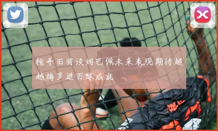 枪手旧将谈姆巴佩未来表现期待超越梅罗进百球成就