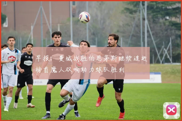 早报：曼城战胜伯恩茅斯继续追赶榜首魔人双响助力球队胜利