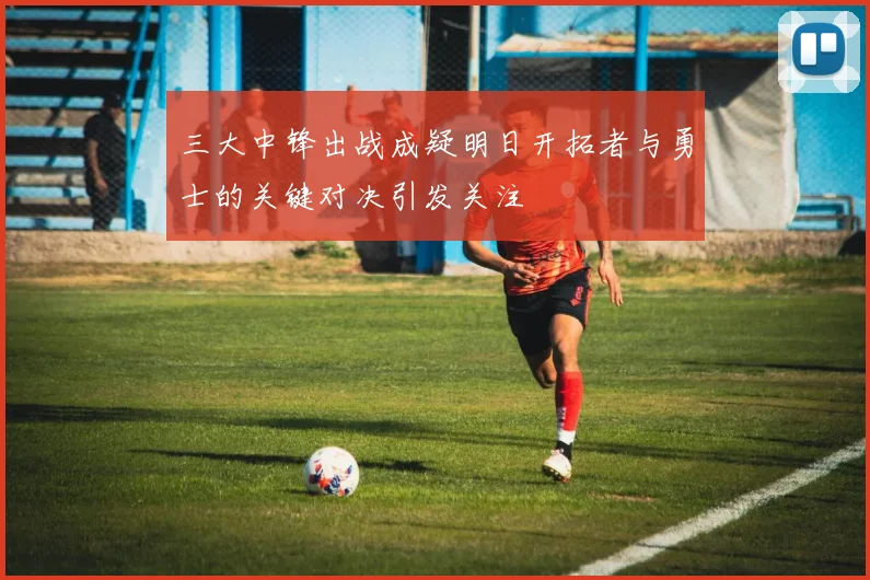 三大中锋出战成疑明日开拓者与勇士的关键对决引发关注